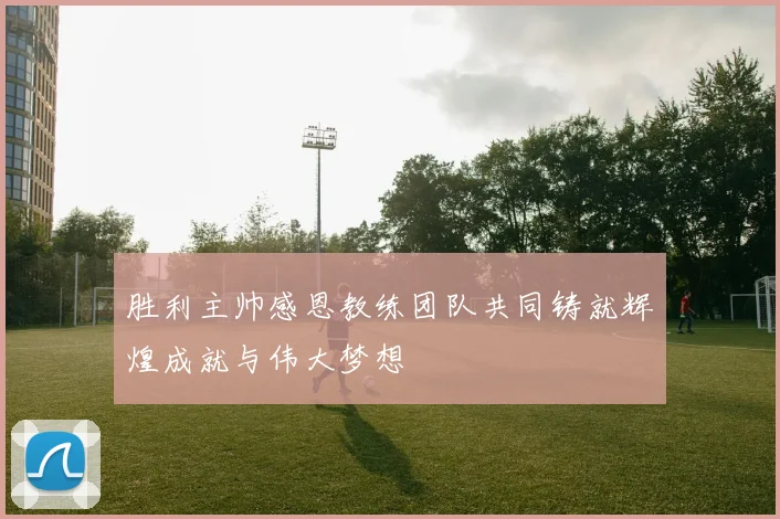 胜利主帅感恩教练团队共同铸就辉煌成就与伟大梦想