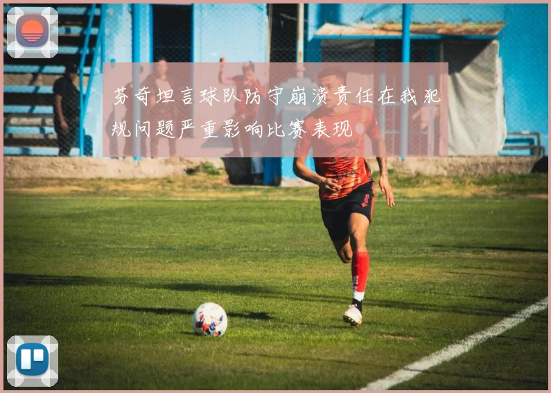 芬奇坦言球队防守崩溃责任在我犯规问题严重影响比赛表现