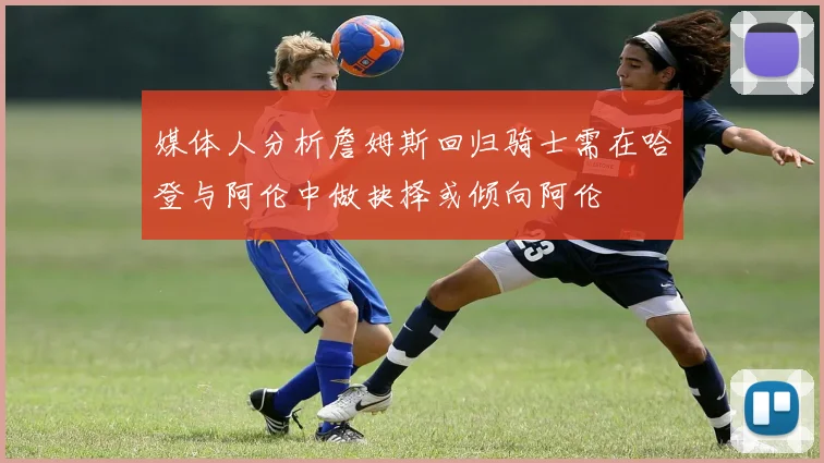 媒体人分析詹姆斯回归骑士需在哈登与阿伦中做抉择或倾向阿伦