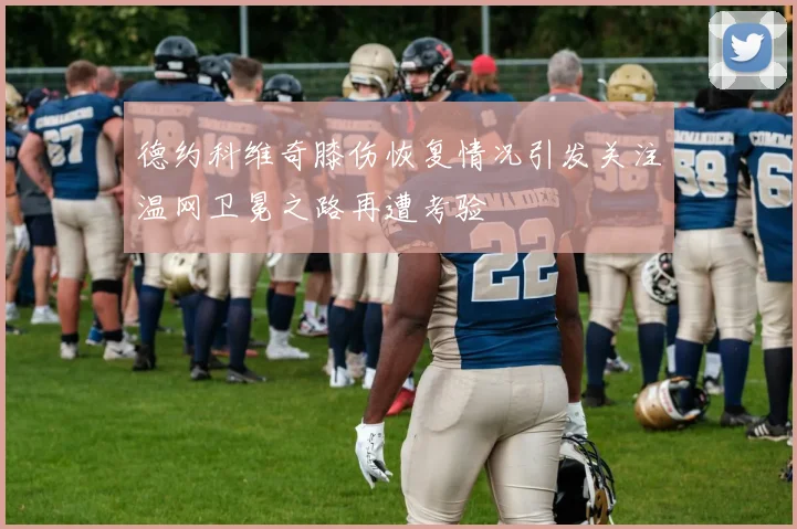 德约科维奇膝伤恢复情况引发关注温网卫冕之路再遭考验
