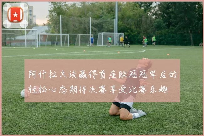 阿什拉夫谈赢得首座欧冠冠军后的轻松心态期待决赛享受比赛乐趣