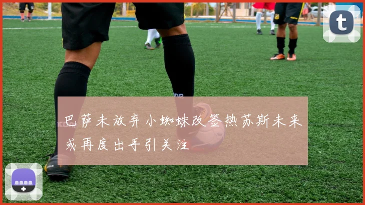 巴萨未放弃小蜘蛛改签热苏斯未来或再度出手引关注