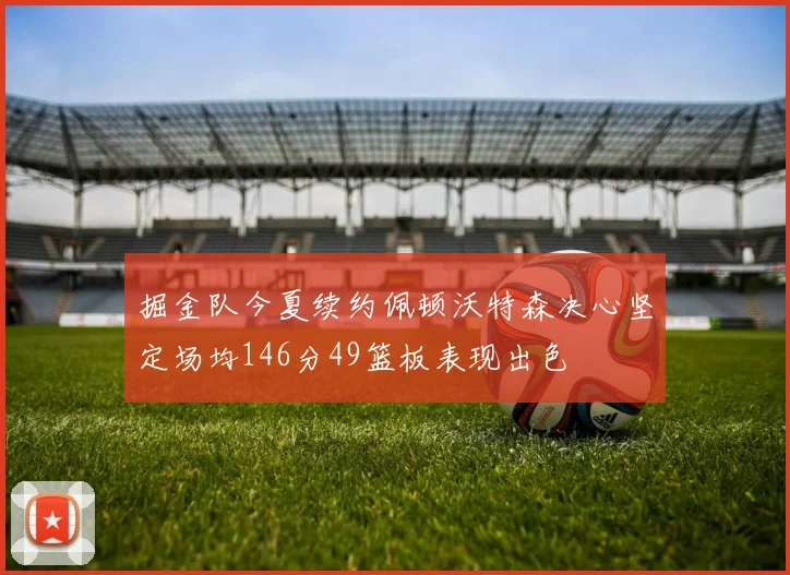 掘金队今夏续约佩顿沃特森决心坚定场均146分49篮板表现出色