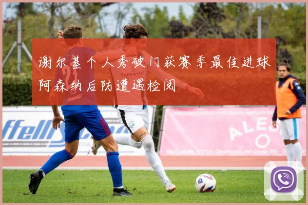 谢尔基个人秀破门获赛季最佳进球阿森纳后防遭遇检阅