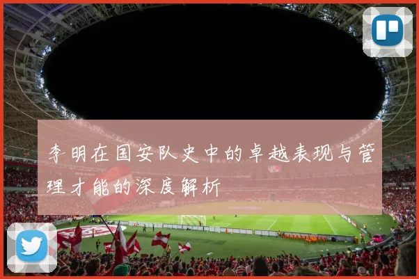 李明在国安队史中的卓越表现与管理才能的深度解析
