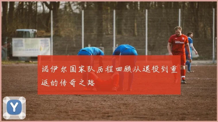 诺伊尔国家队历程回顾从退役到重返的传奇之路