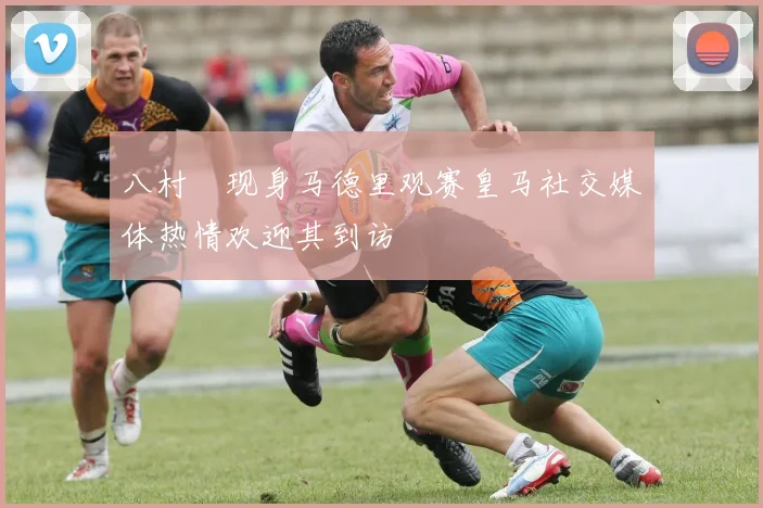 八村塁现身马德里观赛皇马社交媒体热情欢迎其到访