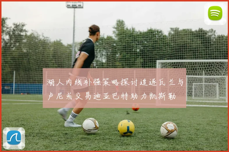 湖人内线补强策略探讨追逐瓦兰与卢尼或交易迪亚巴特助力凯斯勒