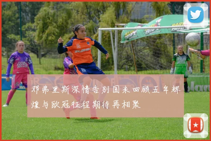 邓弗里斯深情告别国米回顾五年辉煌与欧冠征程期待再相聚