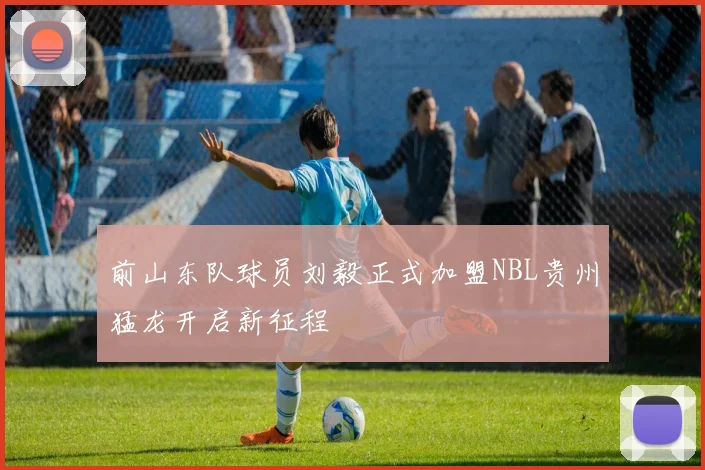 前山东队球员刘毅正式加盟NBL贵州猛龙开启新征程
