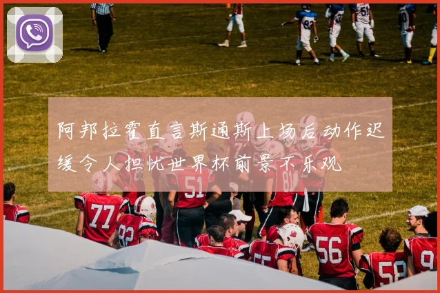阿邦拉霍直言斯通斯上场后动作迟缓令人担忧世界杯前景不乐观