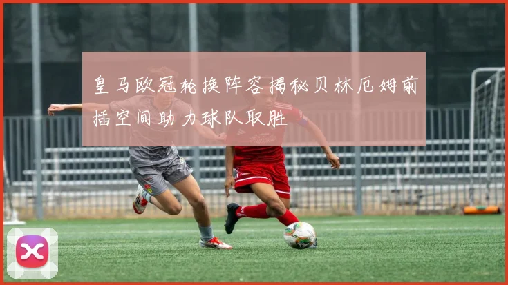皇马欧冠轮换阵容揭秘贝林厄姆前插空间助力球队取胜