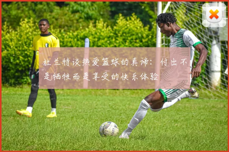 杜兰特谈热爱篮球的真谛：付出不是牺牲而是享受的快乐体验