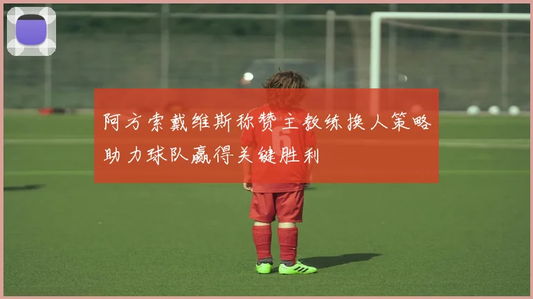 阿方索戴维斯称赞主教练换人策略助力球队赢得关键胜利