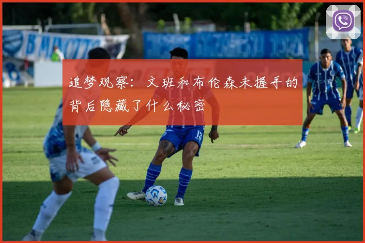 追梦观察：文班和布伦森未握手的背后隐藏了什么秘密