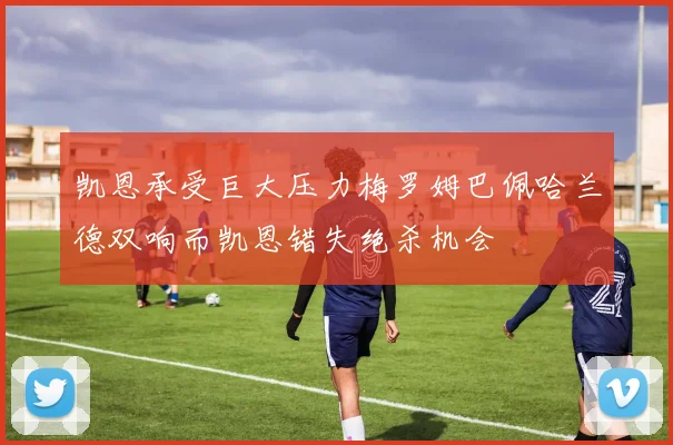 凯恩承受巨大压力梅罗姆巴佩哈兰德双响而凯恩错失绝杀机会