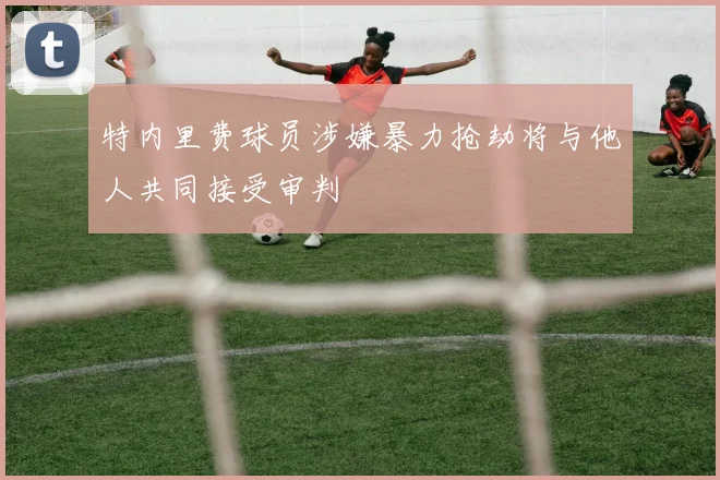 特内里费球员涉嫌暴力抢劫将与他人共同接受审判