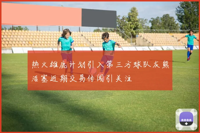 热火雄鹿计划引入第三方球队灰熊活塞近期交易传闻引关注