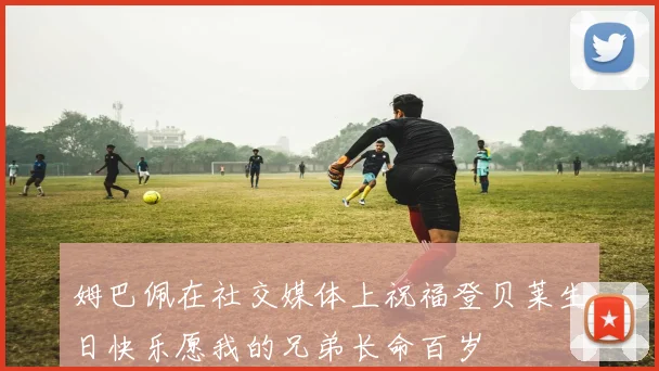 姆巴佩在社交媒体上祝福登贝莱生日快乐愿我的兄弟长命百岁