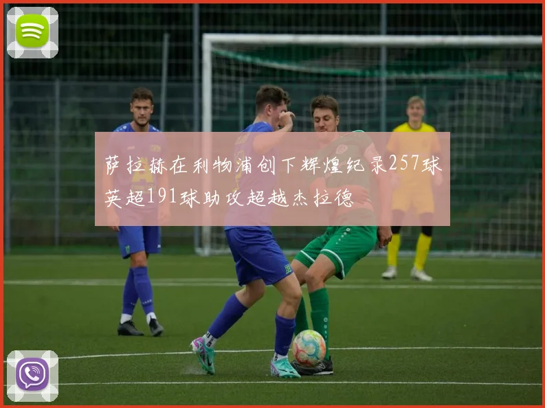 萨拉赫在利物浦创下辉煌纪录257球英超191球助攻超越杰拉德