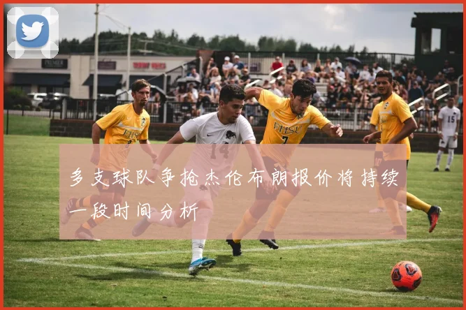 多支球队争抢杰伦布朗报价将持续一段时间分析