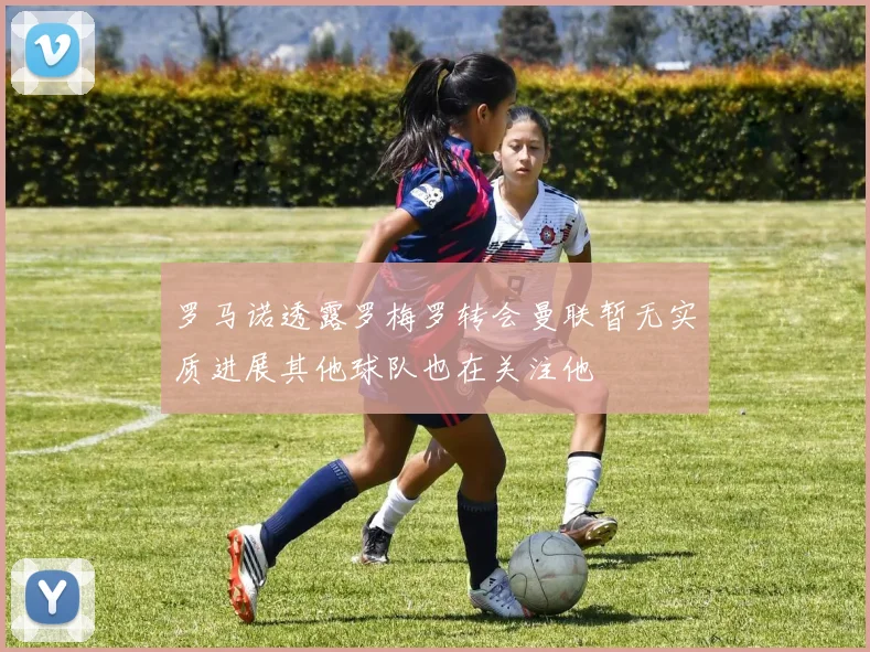 罗马诺透露罗梅罗转会曼联暂无实质进展其他球队也在关注他