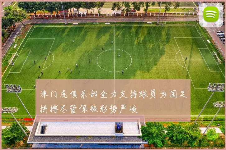 津门虎俱乐部全力支持球员为国足拼搏尽管保级形势严峻