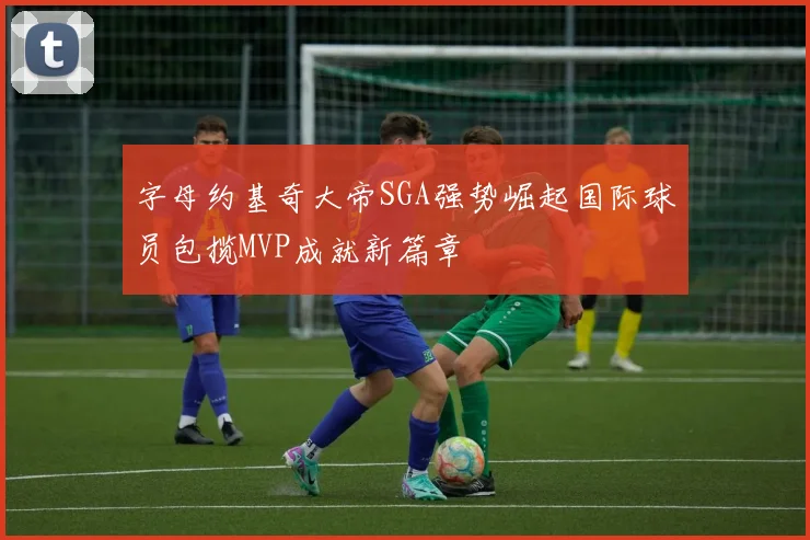 字母约基奇大帝SGA强势崛起国际球员包揽MVP成就新篇章