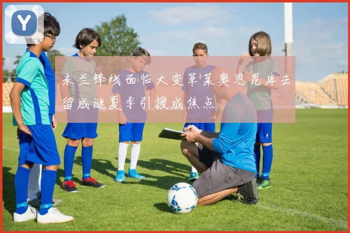 米兰锋线面临大变革莱奥恩昆库去留成谜夏季引援成焦点