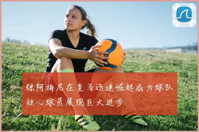 琼阿梅尼在皇马迅速崛起成为球队核心球员展现巨大进步