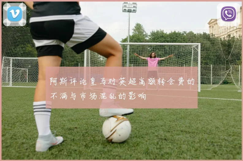 阿斯评论皇马对英超高额转会费的不满与市场混乱的影响