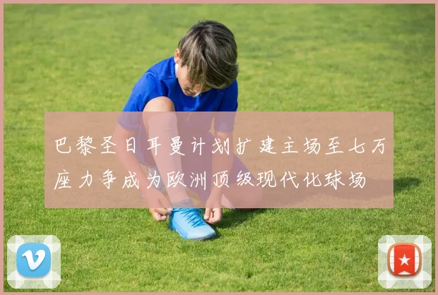 巴黎圣日耳曼计划扩建主场至七万座力争成为欧洲顶级现代化球场